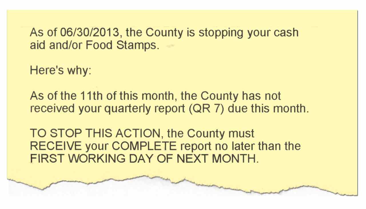As of 06/30/2013, the County is stopping your cash aid and/or Food Stamps. Here’s why: As of the 11th of this month, the County has not received your quarterly report (QR 7) due this month. TO STOP THIS ACTION the County must RECEIVE your COMPLETE report no later than the FIRST WORKING DAY OF NEXT MONTH.