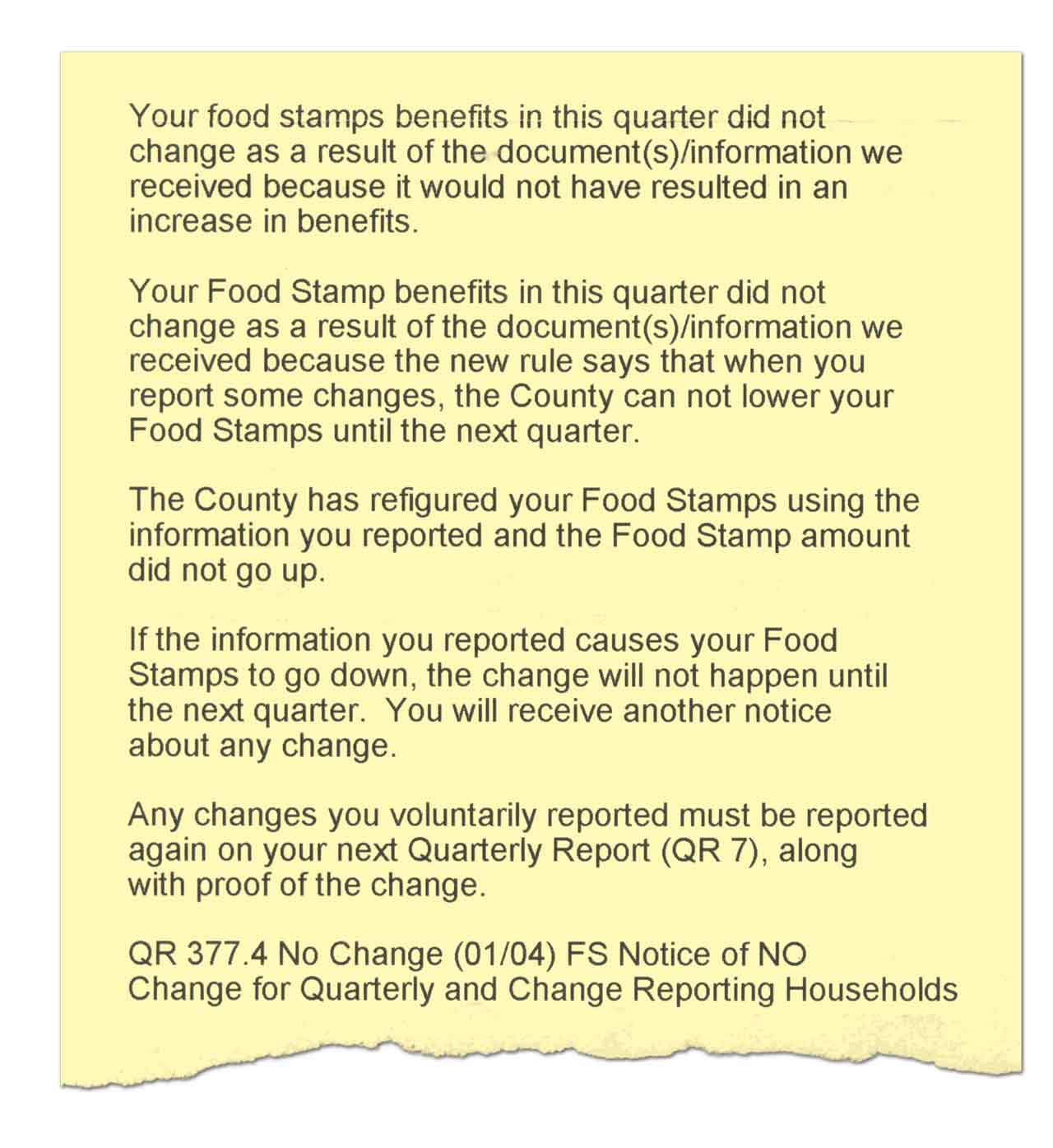Your food stamps benefits in this quarter did not change as a result of the document(s)/information we received because it would not have resulted in an increase in benefits. Your Food Stamp benefits in this quarter did not change as a result of the document(s)/information we received because the new rule says that when you report some changes, the County cannot lower your Food Stamps until the next quarter. The County has refigured your Food Stamps using the information you reported and the Food Stamp amount did not go up. If the information you reported causes your Food Stamps to go down, the change will not happen until the next quarter. You will receive another notice about any change. Any changes you voluntarily reported must be reported again on the next Quarterly report (QR 7), along with proof of the change. QR 377.4 No Change (01/04) FS Notice of NO Change for Quarterly and Change Reporting Households.